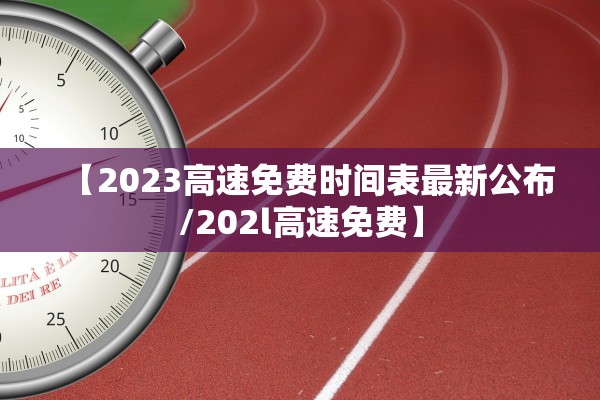 【2023高速免费时间表最新公布/202l高速免费】 【2023高速免费时间表最新公布/202l高速免费】