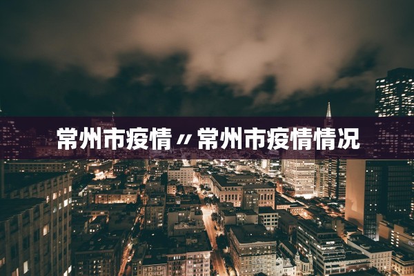 常州市疫情〃常州市疫情情况 常州市疫情〃常州市疫情情况