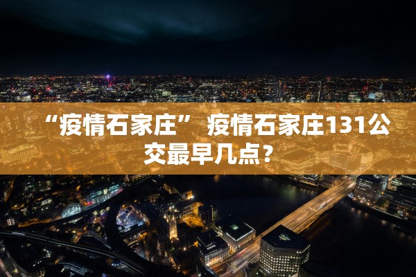 “疫情石家庄	” 疫情石家庄131公交最早几点？
