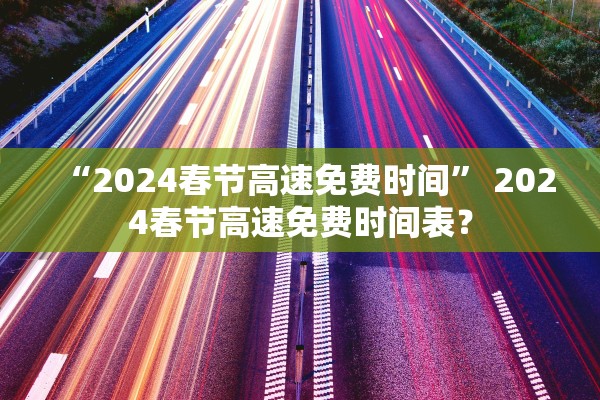 “2024春节高速免费时间” 2024春节高速免费时间表？