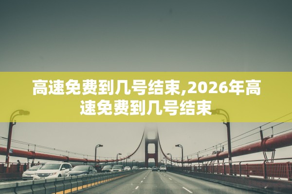 高速免费到几号结束,2026年高速免费到几号结束