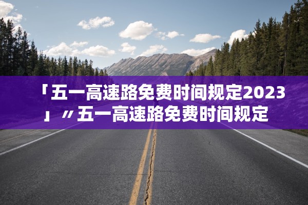 「五一高速路免费时间规定2023」〃五一高速路免费时间规定