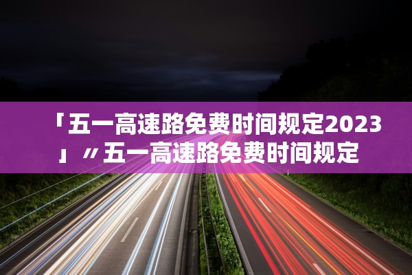 「五一高速路免费时间规定2023」〃五一高速路免费时间规定