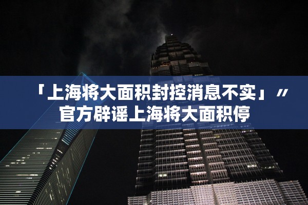 「上海将大面积封控消息不实」〃官方辟谣上海将大面积停