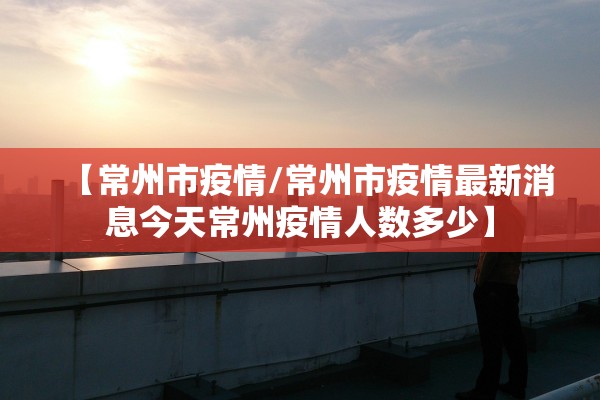 【常州市疫情/常州市疫情最新消息今天常州疫情人数多少】 【常州市疫情/常州市疫情最新消息今天常州疫情人数多少】