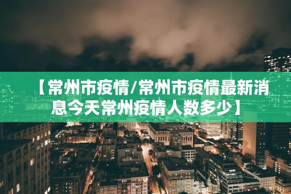 【常州市疫情/常州市疫情最新消息今天常州疫情人数多少】 【常州市疫情/常州市疫情最新消息今天常州疫情人数多少】
