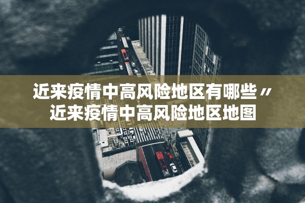近来疫情中高风险地区有哪些〃近来疫情中高风险地区地图