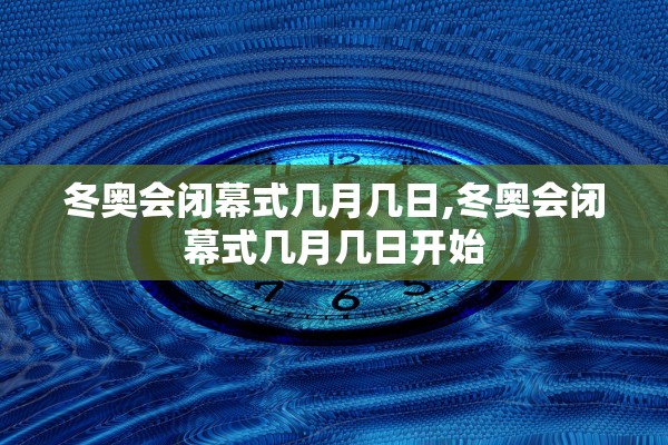冬奥会闭幕式几月几日,冬奥会闭幕式几月几日开始