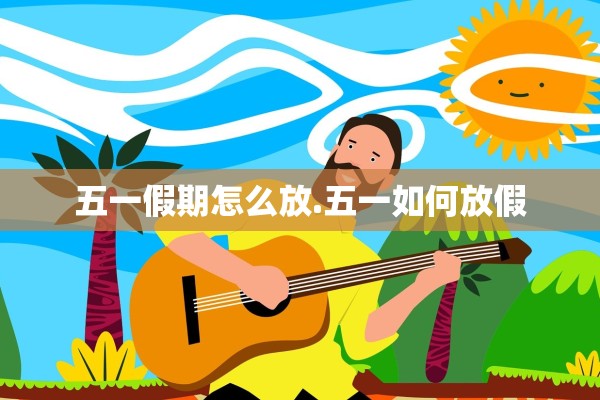 五一假期怎么放.五一如何放假 五一假期怎么放.五一如何放假