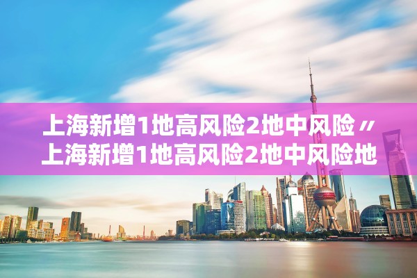 上海新增1地高风险2地中风险〃上海新增1地高风险2地中风险地区