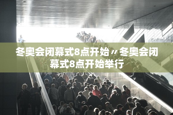 冬奥会闭幕式8点开始〃冬奥会闭幕式8点开始举行