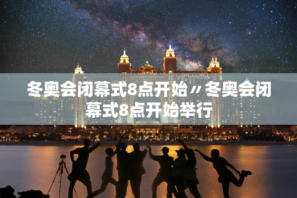 冬奥会闭幕式8点开始〃冬奥会闭幕式8点开始举行
