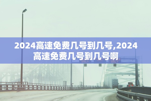2024高速免费几号到几号,2024高速免费几号到几号啊