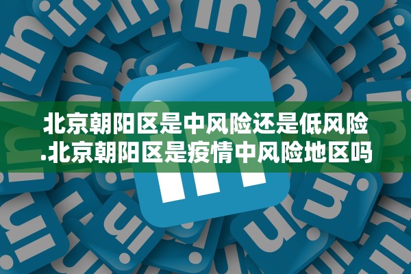 北京朝阳区是中风险还是低风险.北京朝阳区是疫情中风险地区吗 北京朝阳区是中风险还是低风险.北京朝阳区是疫情中风险地区吗