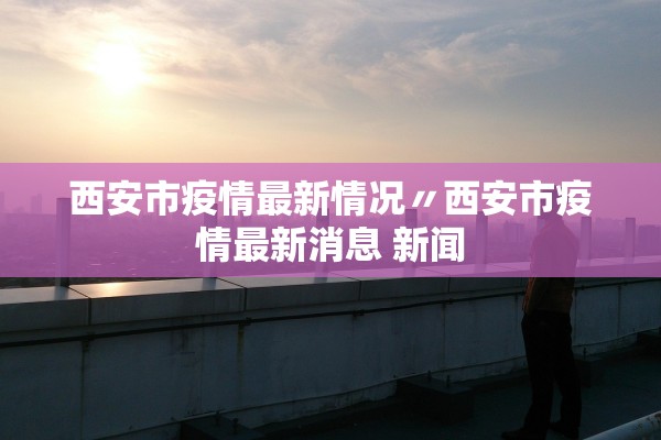 西安市疫情最新情况〃西安市疫情最新消息 新闻 西安市疫情最新情况〃西安市疫情最新消息 新闻