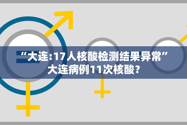 “大连:17人核酸检测结果异常	” 大连病例11次核酸？