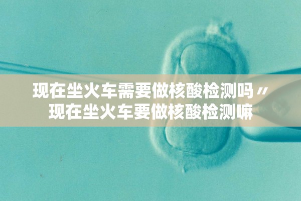 现在坐火车需要做核酸检测吗〃现在坐火车要做核酸检测嘛 现在坐火车需要做核酸检测吗〃现在坐火车要做核酸检测嘛