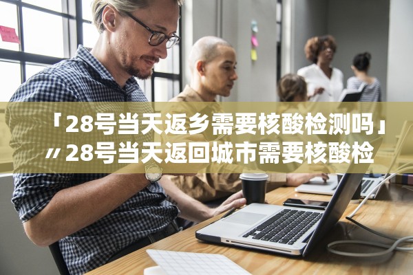 「28号当天返乡需要核酸检测吗」〃28号当天返回城市需要核酸检测吗