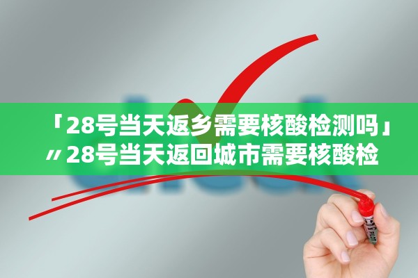 「28号当天返乡需要核酸检测吗」〃28号当天返回城市需要核酸检测吗