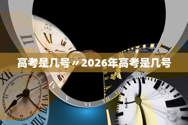 高考是几号〃2026年高考是几号