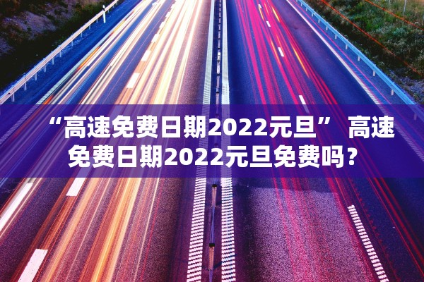 “高速免费日期2022元旦	” 高速免费日期2022元旦免费吗？