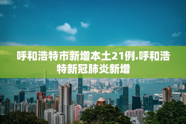 呼和浩特市新增本土21例.呼和浩特新冠肺炎新增