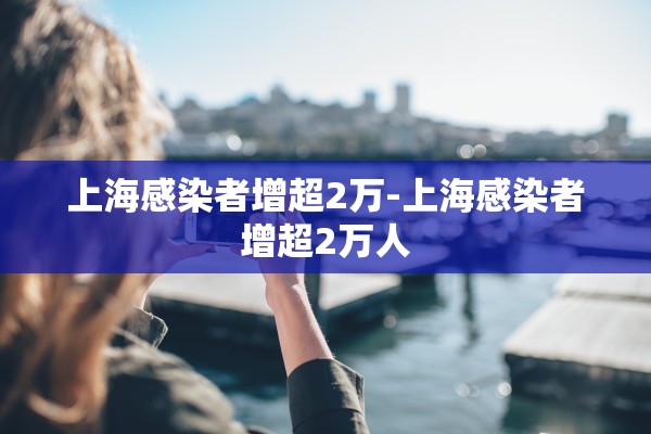 上海感染者增超2万-上海感染者增超2万人