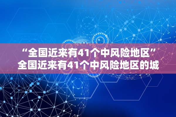 “全国近来有41个中风险地区	” 全国近来有41个中风险地区的城市？
