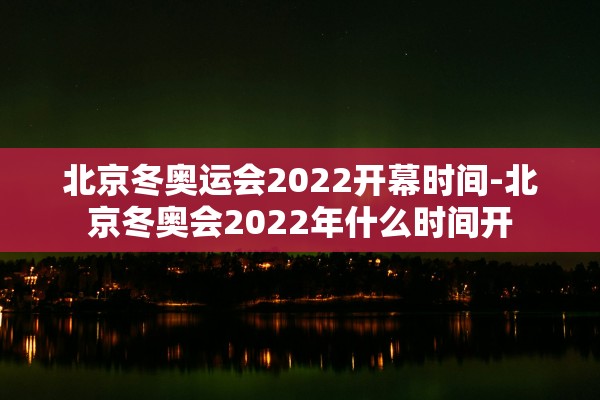 北京冬奥运会2022开幕时间-北京冬奥会2022年什么时间开