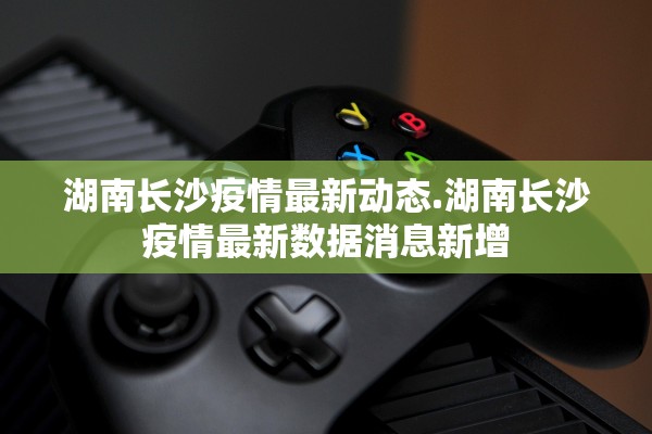 湖南长沙疫情最新动态.湖南长沙疫情最新数据消息新增
