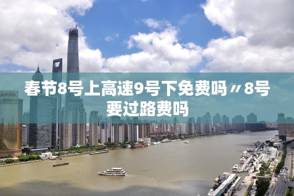 春节8号上高速9号下免费吗〃8号要过路费吗