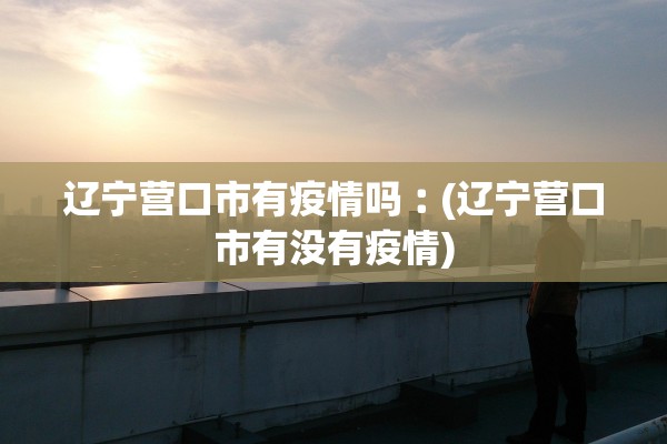 辽宁营口市有疫情吗︰(辽宁营口市有没有疫情)