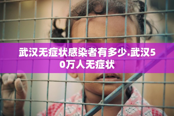 武汉无症状感染者有多少.武汉50万人无症状