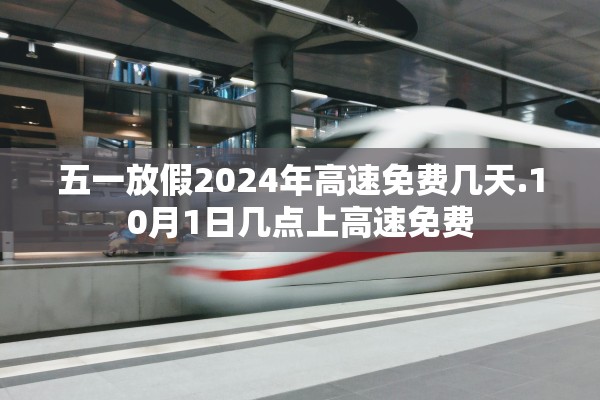 五一放假2024年高速免费几天.10月1日几点上高速免费