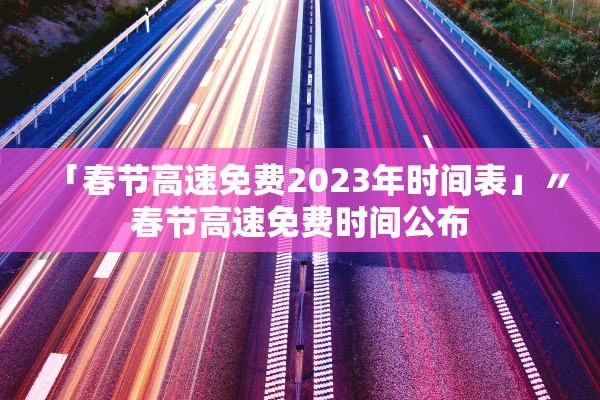 「春节高速免费2023年时间表」〃春节高速免费时间公布