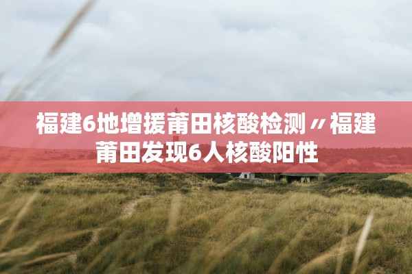 福建6地增援莆田核酸检测〃福建莆田发现6人核酸阳性