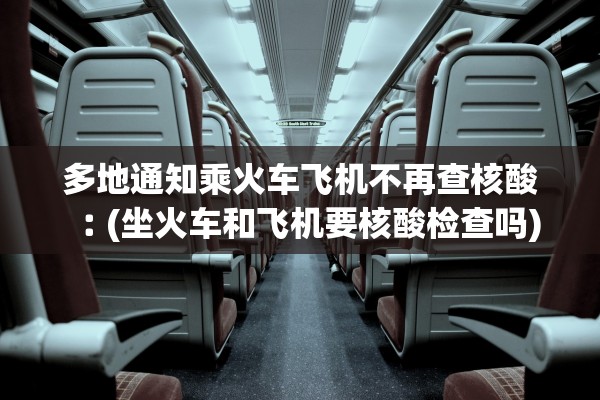 多地通知乘火车飞机不再查核酸︰(坐火车和飞机要核酸检查吗)