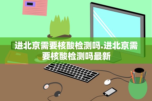 进北京需要核酸检测吗.进北京需要核酸检测吗最新 进北京需要核酸检测吗.进北京需要核酸检测吗最新