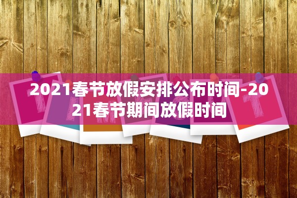 2021春节放假安排公布时间-2021春节期间放假时间 2021春节放假安排公布时间-2021春节期间放假时间
