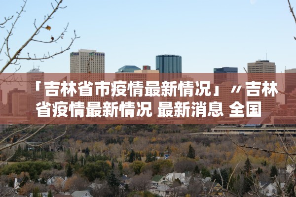 「吉林省市疫情最新情况」〃吉林省疫情最新情况 最新消息 全国