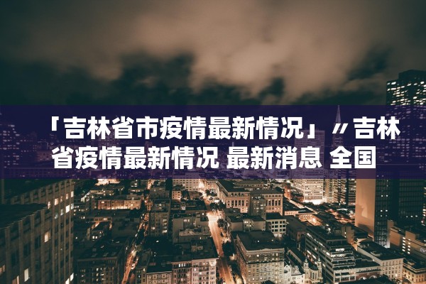 「吉林省市疫情最新情况」〃吉林省疫情最新情况 最新消息 全国