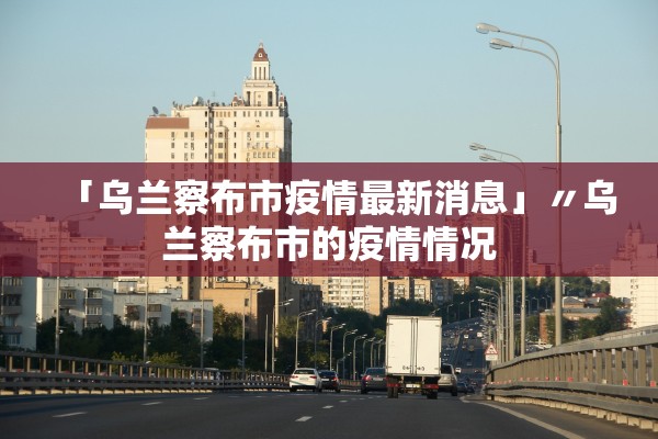 「乌兰察布市疫情最新消息」〃乌兰察布市的疫情情况 「乌兰察布市疫情最新消息」〃乌兰察布市的疫情情况