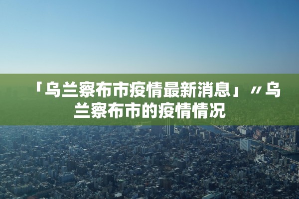 「乌兰察布市疫情最新消息」〃乌兰察布市的疫情情况 「乌兰察布市疫情最新消息」〃乌兰察布市的疫情情况