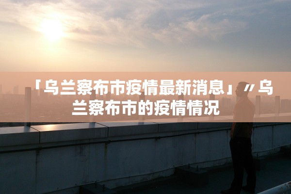 「乌兰察布市疫情最新消息」〃乌兰察布市的疫情情况 「乌兰察布市疫情最新消息」〃乌兰察布市的疫情情况