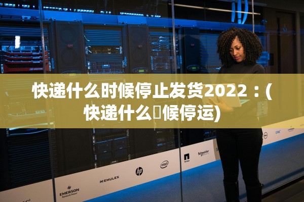 快递什么时候停止发货2022︰(快递什么吋候停运)