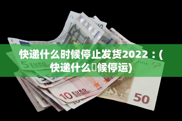 快递什么时候停止发货2022︰(快递什么吋候停运)