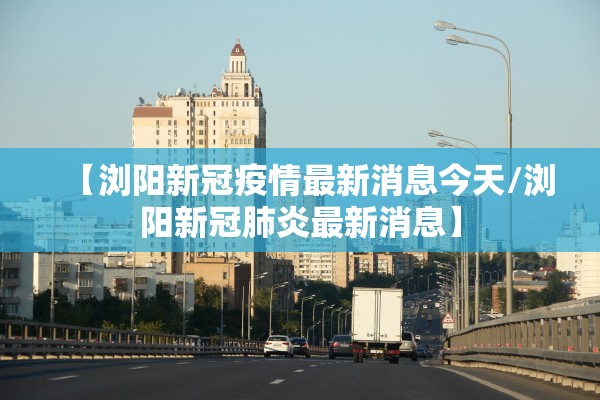 【浏阳新冠疫情最新消息今天/浏阳新冠肺炎最新消息】