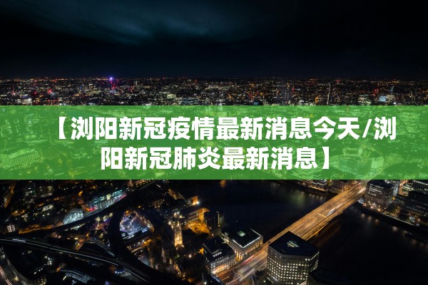 【浏阳新冠疫情最新消息今天/浏阳新冠肺炎最新消息】