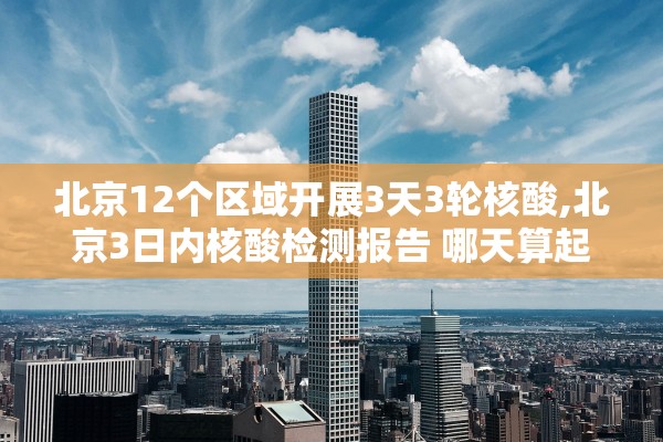 北京12个区域开展3天3轮核酸,北京3日内核酸检测报告 哪天算起