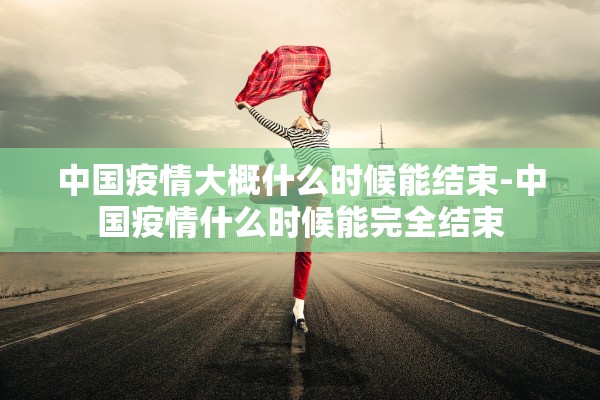 中国疫情大概什么时候能结束-中国疫情什么时候能完全结束